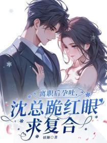 离职后孕吐，沈总跪红眼求复合